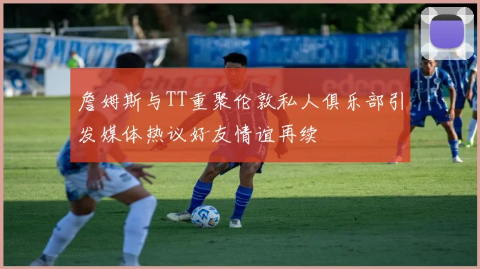 詹姆斯与TT重聚伦敦私人俱乐部引发媒体热议好友情谊再续